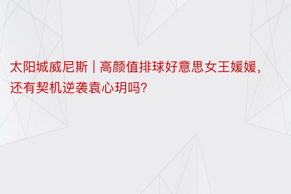 太阳城威尼斯 | 高颜值排球好意思女王媛媛，还有契机逆袭袁心玥吗？
