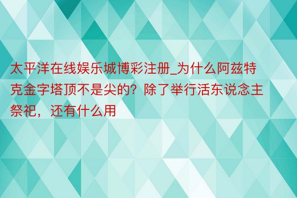 太平洋在线娱乐城博彩注册_为什么阿兹特克金字塔顶不是尖的？除了举行活东说念主祭祀，还有什么用