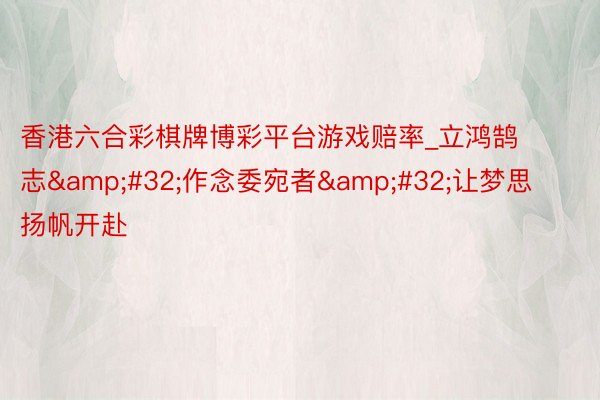 香港六合彩棋牌博彩平台游戏赔率_立鸿鹄志&#32;作念委宛者&#32;让梦思扬帆开赴