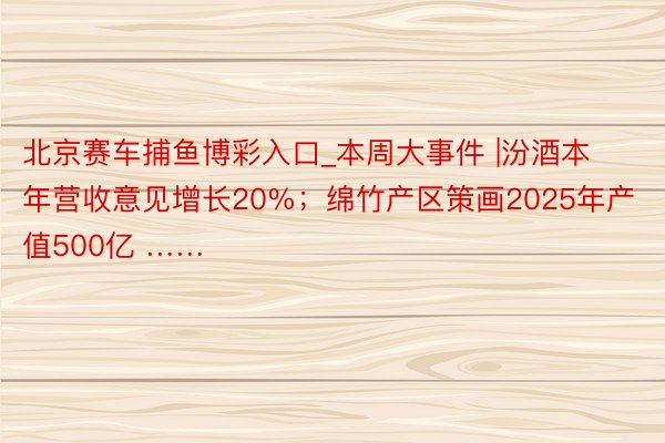 北京赛车捕鱼博彩入口_本周大事件 |汾酒本年营收意见增长20%；绵竹产区策画2025年产值500亿 ……