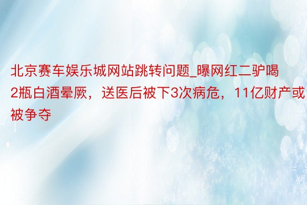 北京赛车娱乐城网站跳转问题_曝网红二驴喝2瓶白酒晕厥，送医后被下3次病危，11亿财产或被争夺