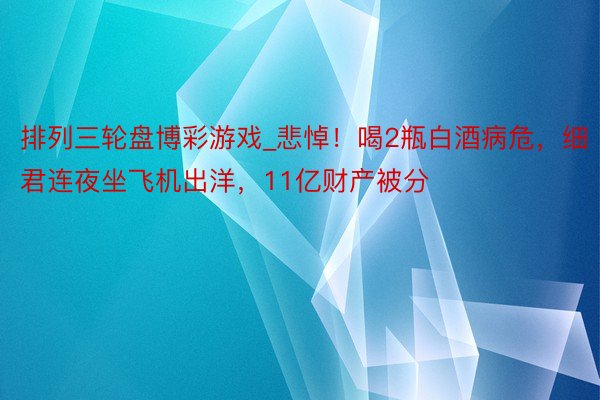 排列三轮盘博彩游戏_悲悼！喝2瓶白酒病危，细君连夜坐飞机出洋，11亿财产被分
