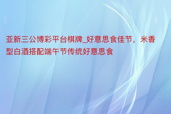 亚新三公博彩平台棋牌_好意思食佳节，米香型白酒搭配端午节传统好意思食