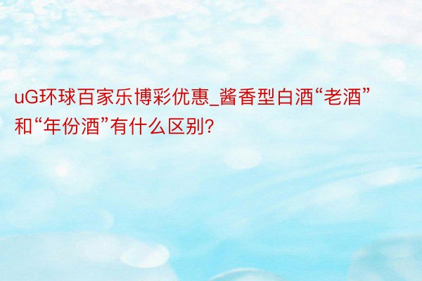 uG环球百家乐博彩优惠_酱香型白酒“老酒”和“年份酒”有什么区别？